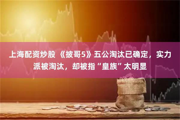 上海配资炒股 《披哥5》五公淘汰已确定，实力派被淘汰，却被指“皇族”太明显