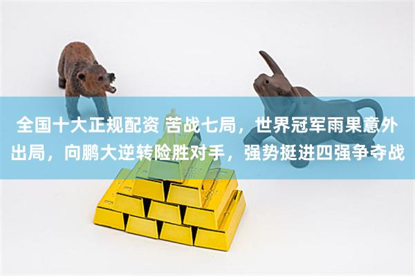 全国十大正规配资 苦战七局，世界冠军雨果意外出局，向鹏大逆转险胜对手，强势挺进四强争夺战