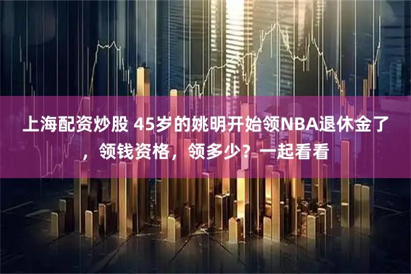 上海配资炒股 45岁的姚明开始领NBA退休金了，领钱资格，领多少？一起看看