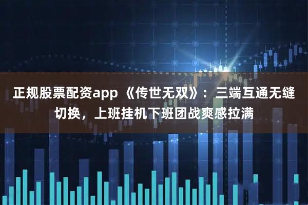正规股票配资app 《传世无双》：三端互通无缝切换，上班挂机下班团战爽感拉满
