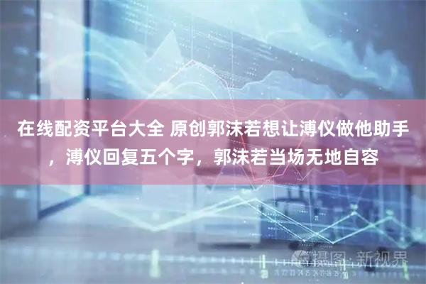 在线配资平台大全 原创郭沫若想让溥仪做他助手，溥仪回复五个字，郭沫若当场无地自容