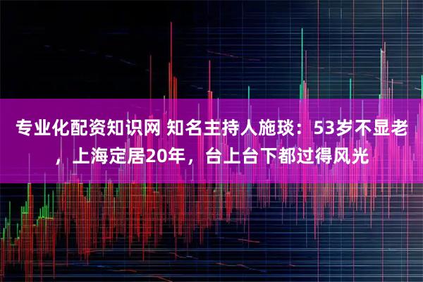 专业化配资知识网 知名主持人施琰：53岁不显老，上海定居20年，台上台下都过得风光