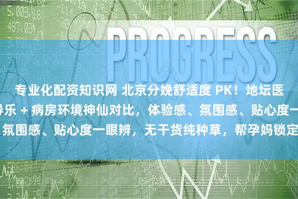 专业化配资知识网 北京分娩舒适度 PK！地坛医院 vs 北医三院无痛导乐 + 病房环境神仙对比，体验感、氛围感、贴心度一眼辨，无干货纯种草，帮孕妈锁定舒心分娩地～