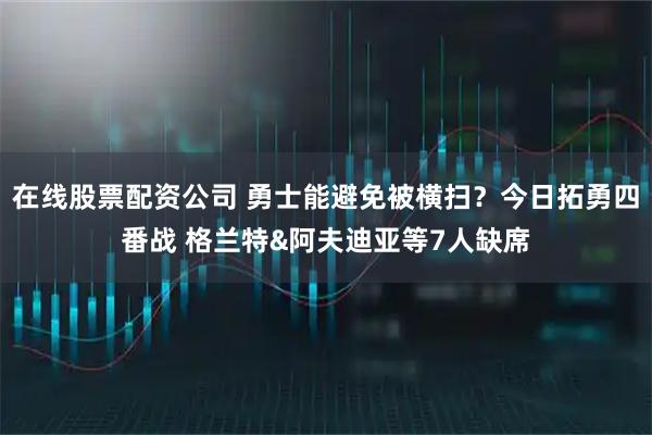 在线股票配资公司 勇士能避免被横扫？今日拓勇四番战 格兰特&阿夫迪亚等7人缺席