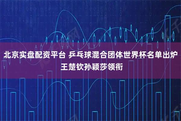 北京实盘配资平台 乒乓球混合团体世界杯名单出炉 王楚钦孙颖莎领衔