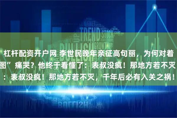 杠杆配资开户网 李世民晚年亲征高句丽，为何对着杨广留下的半张 “旧地图” 痛哭？他终于看懂了：表叔没疯！那地方若不灭，千年后必有入关之祸！