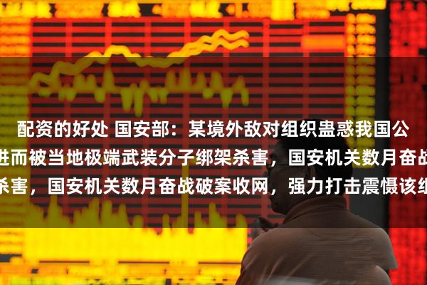 配资的好处 国安部：某境外敌对组织蛊惑我国公民赴外从事危险活动，进而被当地极端武装分子绑架杀害，国安机关数月奋战破案收网，强力打击震慑该组织
