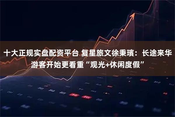 十大正规实盘配资平台 复星旅文徐秉璸：长途来华游客开始更看重“观光+休闲度假”