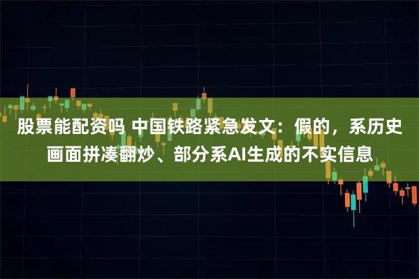 股票能配资吗 中国铁路紧急发文：假的，系历史画面拼凑翻炒、部分系AI生成的不实信息