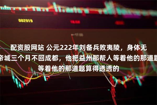 配资股网站 公元222年刘备兵败夷陵，身体无恙却死守白帝城三个月不回成都，他把益州那帮人等着他的那道题算得透透的