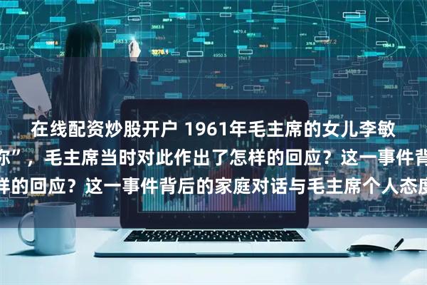 在线配资炒股开户 1961年毛主席的女儿李敏向毛主席反映“有人骂你”，毛主席当时对此作出了怎样的回应？这一事件背后的家庭对话与毛主席个人态度解析