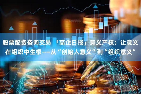 股票配资咨询交易 「高企日报」意义产权：让意义在组织中生根——从“创始人意义”到“组织意义”
