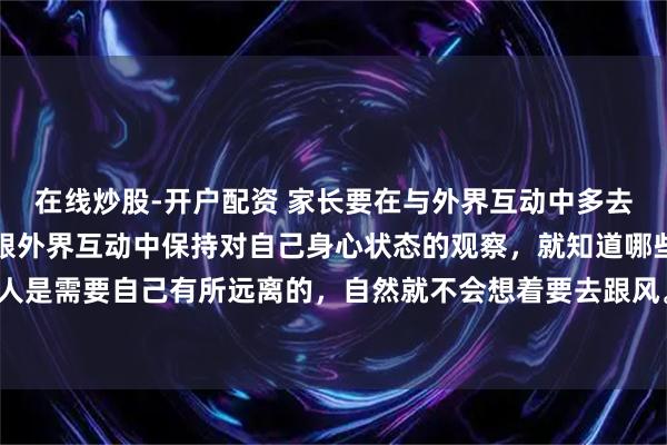 在线炒股-开户配资 家长要在与外界互动中多去观察自己，引导孩子在跟外界互动中保持对自己身心状态的观察，就知道哪些环境、事物、人是需要自己有所远离的，自然就不会想着要去跟风。蛟龙可以入深潭，小虫却会死在深潭的。