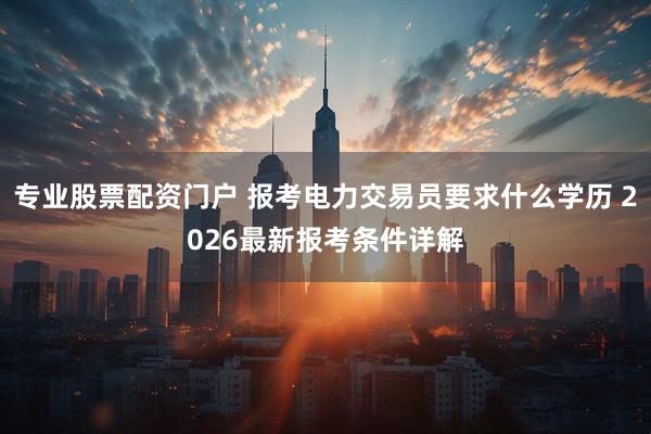 专业股票配资门户 报考电力交易员要求什么学历 2026最新报考条件详解