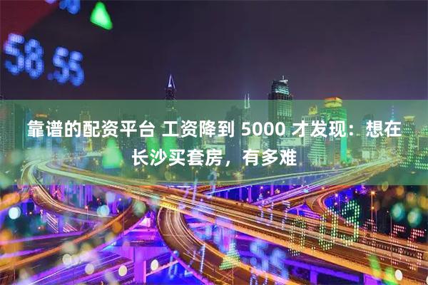 靠谱的配资平台 工资降到 5000 才发现：想在长沙买套房，有多难