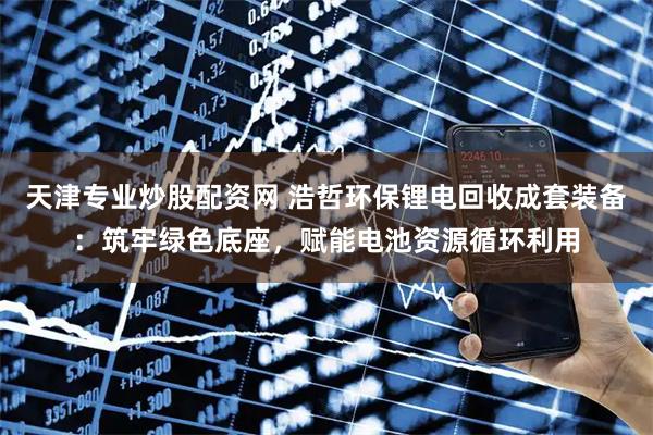 天津专业炒股配资网 浩哲环保锂电回收成套装备：筑牢绿色底座，赋能电池资源循环利用